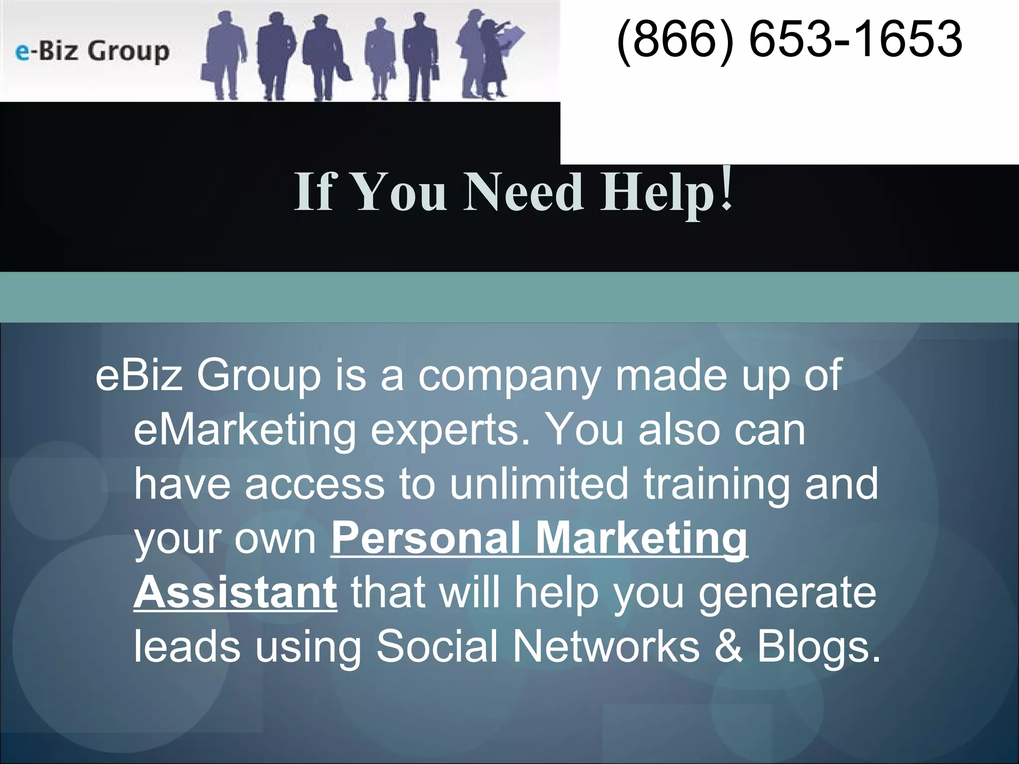 If You Need Help! eBiz Group is a company made up of eMarketing experts. You also can have access to unlimited training and your own  Personal Marketing Assistant  that will help you generate leads using Social Networks & Blogs.  (866) 653-1653 
