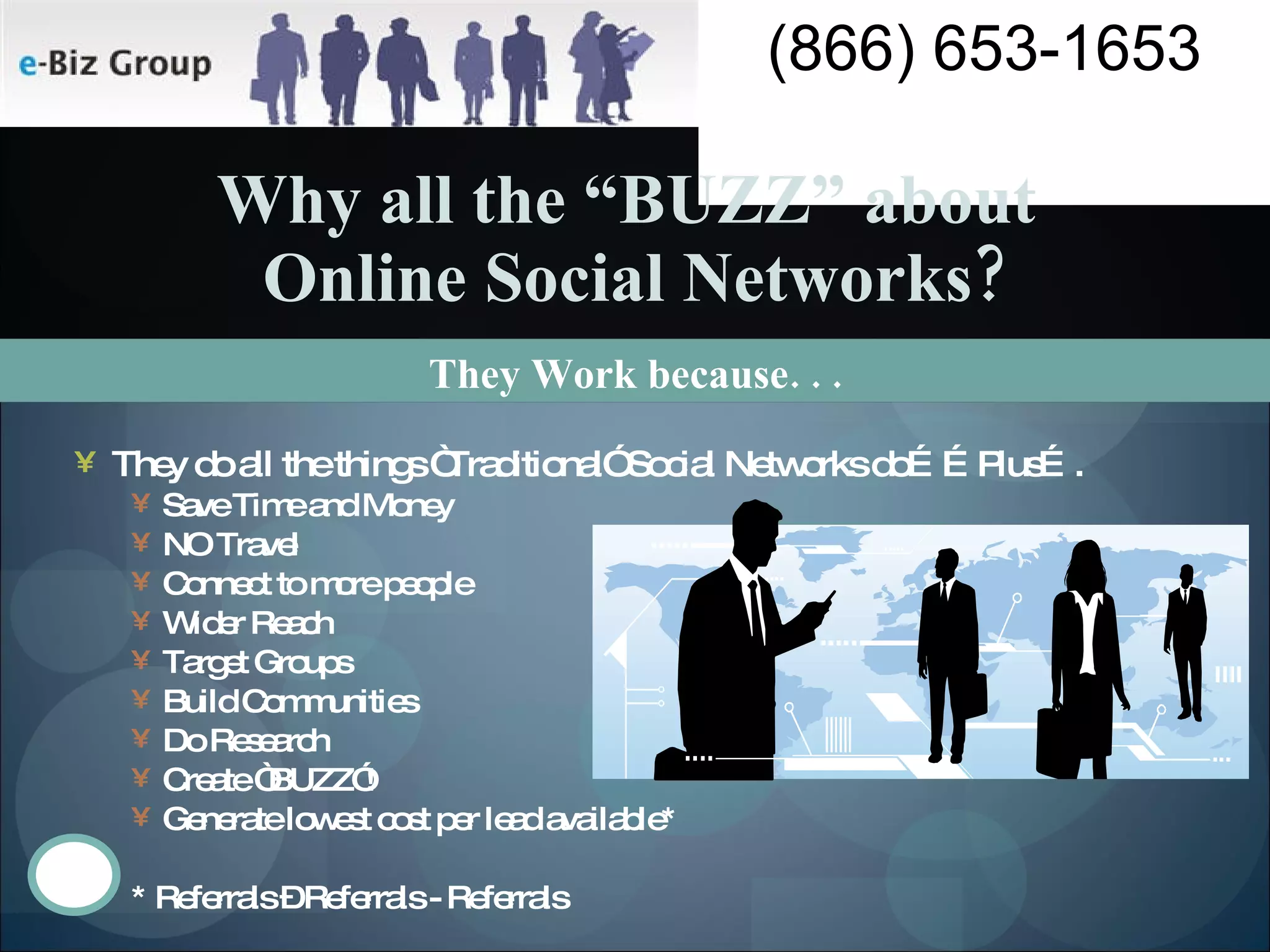 They Work because. . .  Why all the “BUZZ” about  Online Social Networks? They do all the things “Traditional” Social Networks do……Plus…. Save Time and Money NO Travel  Connect to more people Wider Reach Target Groups Build Communities Do Research Create “BUZZ”! Generate lowest cost per lead available* * Referrals – Referrals - Referrals 