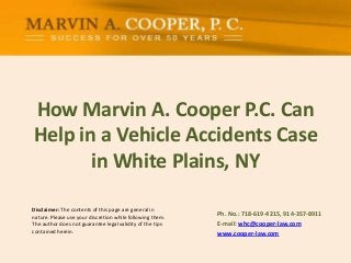 Disclaimer: The contents of this page are general in
nature. Please use your discretion while following them.
The author does not guarantee legal validity of the tips
contained herein.
How Marvin A. Cooper P.C. Can
Help in a Vehicle Accidents Case
in White Plains, NY
Ph. No.: ​718-619-4215, 914-357-8911
E-mail: whc@cooper-law.com
www.cooper-law.com
 