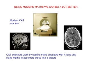 USING MODERN MATHS WE CAN DO A LOT BETTER
Modern CAT
scanner
CAT scanners work by casting many shadows with X-rays and
using maths to assemble these into a picture
 