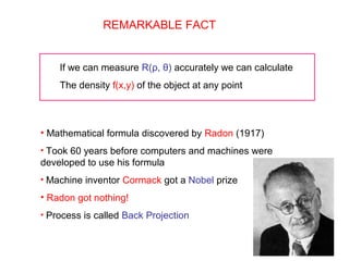 REMARKABLE FACT
If we can measure R(ρ, θ) accurately we can calculate
The density f(x,y) of the object at any point
• Mathematical formula discovered by Radon (1917)
• Took 60 years before computers and machines were
developed to use his formula
• Machine inventor Cormack got a Nobel prize
• Radon got nothing!
• Process is called Back Projection
 