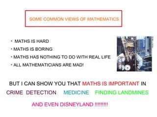 SOME COMMON VIEWS OF MATHEMATICS
• MATHS IS HARD
• MATHS IS BORING
• MATHS HAS NOTHING TO DO WITH REAL LIFE
• ALL MATHEMATICIANS ARE MAD!
BUT I CAN SHOW YOU THAT MATHS IS IMPORTANT IN
CRIME DETECTION MEDICINE FINDING LANDMINES
AND EVEN DISNEYLAND !!!!!!!!!
 