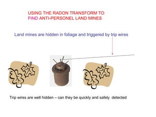 USING THE RADON TRANSFORM TO
FIND ANTI-PERSONEL LAND MINES
Land mines are hidden in foliage and triggered by trip wires
Trip wires are well hidden – can they be quickly and safely detected
 