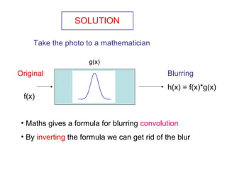 SOLUTION
Take the photo to a mathematician
Original
f(x)
Blurring
h(x) = f(x)*g(x)
• Maths gives a formula for blurring convolution
• By inverting the formula we can get rid of the blur
g(x)
 