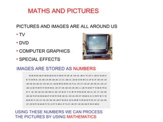 MATHS AND PICTURES
PICTURES AND IMAGES ARE ALL AROUND US
• TV
• DVD
• COMPUTER GRAPHICS
• SPECIAL EFFECTS
IMAGES ARE STORED AS NUMBERS
USING THESE NUMBERS WE CAN PROCESS
THE PICTURES BY USING MATHEMATICS
 