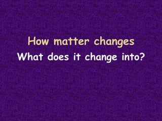 How matter changes What does it change into? 