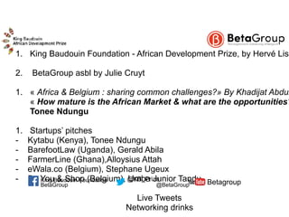  1. King Baudouin Foundation - African Development Prize, by Hervé Liso
2. BetaGroup asbl by Julie Cruyt
1. « Africa & Belgium : sharing common challenges?» By Khadijat Abdul
« How mature is the African Market & what are the opportunities?
Tonee Ndungu
1. Startups’ pitches
- Kytabu (Kenya), Tonee Ndungu
- BarefootLaw (Uganda), Gerald Abila
- FarmerLine (Ghana),Alloysius Attah
- eWala.co (Belgium), Stephane Ugeux
- Be You & Shop (Belgium), Umba Junior Tandu
Live Tweets
Networking drinks
BetaGroup @BetaGroup Betagroup@KB_PrizeKing Baudouin Foundation
 