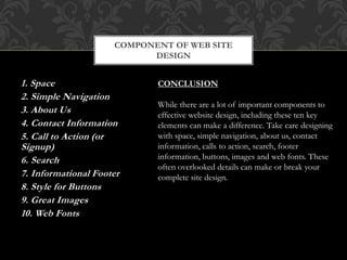 1. Space
2. Simple Navigation
3. About Us
4. Contact Information
5. Call to Action (or
Signup)
6. Search
7. Informational Footer
8. Style for Buttons
9. Great Images
10. Web Fonts
COMPONENT OF WEB SITE
DESIGN
CONCLUSION
While there are a lot of important components to
effective website design, including these ten key
elements can make a difference. Take care designing
with space, simple navigation, about us, contact
information, calls to action, search, footer
information, buttons, images and web fonts. These
often overlooked details can make or break your
complete site design.
 