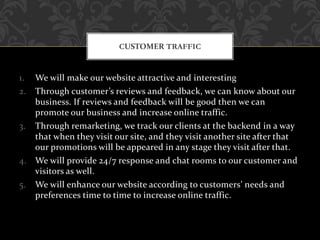 1. We will make our website attractive and interesting
2. Through customer’s reviews and feedback, we can know about our
business. If reviews and feedback will be good then we can
promote our business and increase online traffic.
3. Through remarketing, we track our clients at the backend in a way
that when they visit our site, and they visit another site after that
our promotions will be appeared in any stage they visit after that.
4. We will provide 24/7 response and chat rooms to our customer and
visitors as well.
5. We will enhance our website according to customers’ needs and
preferences time to time to increase online traffic.
CUSTOMER TRAFFIC
 