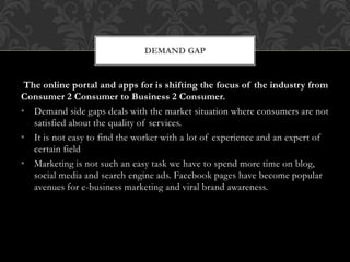 The online portal and apps for is shifting the focus of the industry from
Consumer 2 Consumer to Business 2 Consumer.
• Demand side gaps deals with the market situation where consumers are not
satisfied about the quality of services.
• It is not easy to find the worker with a lot of experience and an expert of
certain field
• Marketing is not such an easy task we have to spend more time on blog,
social media and search engine ads. Facebook pages have become popular
avenues for e-business marketing and viral brand awareness.
DEMAND GAP
 