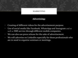 Advertising:
• Creating of different videos for the advertisement purpose.
• Use of social media like Facebook, WhatsApp and Instagram and as
well as SMS service through different mobile companies.
• We can also use press release for the sake of advertisement.
• We will advertise on LinkedIn especially for those professionals who
are in need to organize seminars or meetings.
MARKETING
 