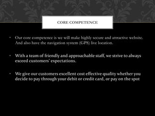 • Our core competence is we will make highly secure and attractive website.
And also have the navigation system (GPS) live location.
• With a team of friendly and approachable staff, we strive to always
exceed customers’ expectations.
• We give our customers excellent cost effective quality whether you
decide to pay through your debit or credit card, or pay on the spot
CORE COMPETENCE
 