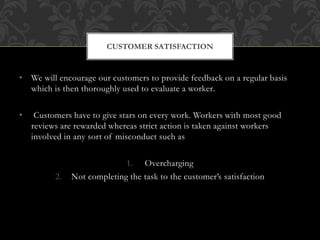 • We will encourage our customers to provide feedback on a regular basis
which is then thoroughly used to evaluate a worker.
• Customers have to give stars on every work. Workers with most good
reviews are rewarded whereas strict action is taken against workers
involved in any sort of misconduct such as
1. Overcharging
2. Not completing the task to the customer’s satisfaction
CUSTOMER SATISFACTION
 