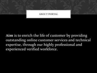 Aim is to enrich the life of customer by providing
outstanding online customer services and technical
expertise, through our highly professional and
experienced verified workforce.
ABOUT PORTAL
 