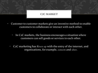• Customer to customer markets give an inventive method to enable
customers to collaborate or interact with each other.
• In C2C markets, the business encourages a situation where
customers can sell goods or services to each other.
• C2C marketing has Risen up with the entry of the internet, and
organizations, for example, careem and uber.
C2C MARKET
 