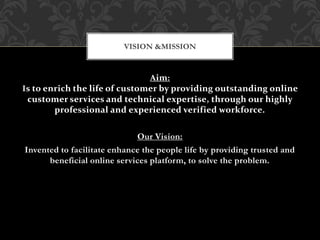 Aim:
Is to enrich the life of customer by providing outstanding online
customer services and technical expertise, through our highly
professional and experienced verified workforce.
Our Vision:
Invented to facilitate enhance the people life by providing trusted and
beneficial online services platform, to solve the problem.
VISION &MISSION
 