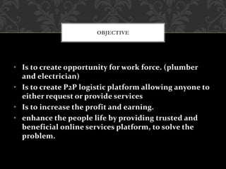 • Is to create opportunity for work force. (plumber
and electrician)
• Is to create P2P logistic platform allowing anyone to
either request or provide services
• Is to increase the profit and earning.
• enhance the people life by providing trusted and
beneficial online services platform, to solve the
problem.
OBJECTIVE
 