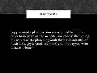 Say you need a plumber. You are required to fill the
order form given on the website. You choose the timing,
the nature of the plumbing work (bath tub installation,
flush tank, geyser and lots more) and the day you want
to have it done.
HOW IT WORK
 