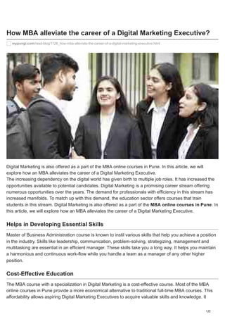 1/2
How MBA alleviate the career of a Digital Marketing Executive?
mypungi.com/read-blog/1128_how-mba-alleviate-the-career-of-a-digital-marketing-executive.html
Digital Marketing is also offered as a part of the MBA online courses in Pune. In this article, we will
explore how an MBA alleviates the career of a Digital Marketing Executive.
The increasing dependency on the digital world has given birth to multiple job roles. It has increased the
opportunities available to potential candidates. Digital Marketing is a promising career stream offering
numerous opportunities over the years. The demand for professionals with efficiency in this stream has
increased manifolds. To match up with this demand, the education sector offers courses that train
students in this stream. Digital Marketing is also offered as a part of the MBA online courses in Pune. In
this article, we will explore how an MBA alleviates the career of a Digital Marketing Executive.
Helps in Developing Essential Skills
Master of Business Administration course is known to instil various skills that help you achieve a position
in the industry. Skills like leadership, communication, problem-solving, strategizing, management and
multitasking are essential in an efficient manager. These skills take you a long way. It helps you maintain
a harmonious and continuous work-flow while you handle a team as a manager of any other higher
position.
Cost-Effective Education
The MBA course with a specialization in Digital Marketing is a cost-effective course. Most of the MBA
online courses in Pune provide a more economical alternative to traditional full-time MBA courses. This
affordability allows aspiring Digital Marketing Executives to acquire valuable skills and knowledge. It
 