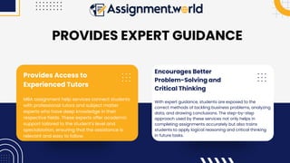 Encourages Better
Problem-Solving and
Critical Thinking
With expert guidance, students are exposed to the
correct methods of tackling business problems, analyzing
data, and drawing conclusions. The step-by-step
approach used by these services not only helps in
completing assignments accurately but also trains
students to apply logical reasoning and critical thinking
in future tasks.
Provides Access to
Experienced Tutors
MBA assignment help services connect students
with professional tutors and subject matter
experts who have deep knowledge in their
respective fields. These experts offer academic
support tailored to the student’s level and
specialization, ensuring that the assistance is
relevant and easy to follow.
PROVIDES EXPERT GUIDANCE
 