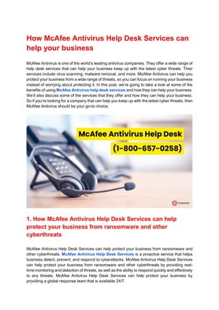 How McAfee Antivirus Help Desk Services can
help your business
McAfee Antivirus is one of the world’s leading antivirus companies. They offer a wide range of
help desk services that can help your business keep up with the latest cyber threats. Their
services include virus scanning, malware removal, and more. McAfee Antivirus can help you
protect your business from a wide range of threats, so you can focus on running your business
instead of worrying about protecting it. In this post, we’re going to take a look at some of the
benefits of using McAfee Antivirus help desk services and how they can help your business.
We’ll also discuss some of the services that they offer and how they can help your business.
So if you’re looking for a company that can help you keep up with the latest cyber threats, then
McAfee Antivirus should be your go-to choice.
1. How McAfee Antivirus Help Desk Services can help
protect your business from ransomware and other
cyberthreats
McAfee Antivirus Help Desk Services can help protect your business from ransomware and
other cyberthreats. McAfee Antivirus Help Desk Services is a proactive service that helps
business detect, prevent, and respond to cyberattacks. McAfee Antivirus Help Desk Services
can help protect your business from ransomware and other cyberthreats by providing real-
time monitoring and detection of threats, as well as the ability to respond quickly and effectively
to any threats. McAfee Antivirus Help Desk Services can help protect your business by
providing a global response team that is available 24/7.
 