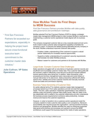 How McAfee Took its First Steps
to MDM Success
First San Francisco Partners provides McAfee with data quality,
data governance and architecture roadmaps
McAfee selected First San Francisco Partners (FSFP) to design a strategic
master data management (MDM) project to help increase McAfee’s revenues by
implementing a customer-centric operational model aligned with its business
goals.
“ First San Francisco
Partners far exceeded our
expectations, especially in
helping the project team
secure cross-functional
executive team
commitment to the
customer master data
initiative.”
Julie Cullivan, VP Sales
Operations
The company recognized customer data as a key corporate asset and set out to
build a best-in-class customer data management capability to facilitate the
company’s vision—to become the fastest growing dedicated security company in
the world. McAfee understood improved customer data quality:
• Enables a better understanding of the customer to support a valued
partner relationship for increased revenue opportunities;
• Supports a better understanding of a customer’s security requirements
that translate into better McAfee products;
• Makes it easier for customers and partners to do business with McAfee.
Large-Scale, Complex Customer Data Challenges
Sales operations struggled with an abundance of duplicate customer records and
insufficient and incomplete customer master data. Poor customer data quality left
the business unable to effectively cross-sell and up-sell and renewal software
license opportunities were being lost. In addition, sales forecasting, order
processing and territory management were inaccurate and overly reliant on
manual intervention to fix data errors. Sales productivity suffered with efforts
spent to find, validate and correct customer records and manually reconcile
month-end sales and commission reporting.
Business Takes Ownership of Customer Data
An earlier attempt led by IT to institute customer master data management
processes lacked buy-in from sales operations and did not meet the business
needs. This time, sales operations’ leadership spearheaded a new initiative to
address costly and growing customer data quality issues. After all, Sales is the
key stakeholder who is vested in the customer relationship and who understands
the business process requirements to enhance sales productivity, increase
revenue and improve the customer experience.
However, in order to transform into a customer-centric operational model the
company needed to make customer data quality a core competency. Moreover,
accountability was required across the organization—among business functions,
divisions and geographies. McAfee identified the need for enterprise-supported
data governance policies and processes and wanted to ensure the MDM
architecture could support the business beyond the needs of sales operations.
Page 1Copyright © 2009 First San Francisco Partners – How McAfee Took its First Steps to MDM Success
 