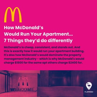 McDonald’s is cheap, consistent, and stands out. And
this is exactly how it would run your apartment building.
It's also how McDonald’s would dominate the property
management industry - which is why McDonald's would
charge $1800 for the same apt others charge $2400 for.
How McDonald’s
Would Run Your Apartment...
7 Things they’d do differently
 