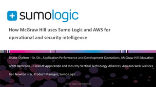 How McGraw Hill uses Sumo Logic and AWS for 
operational and security intelligence 
Shane Shelton – Sr. Dir., Application Performance and Development Operations, McGraw-Hill Education 
Scott Barneson – Head of Application and Industry Vertical Technology Alliances, Amazon Web Services 
Ben Newton – Sr. Product Manager, Sumo Logic 
Sumo Logic Confidential 
 