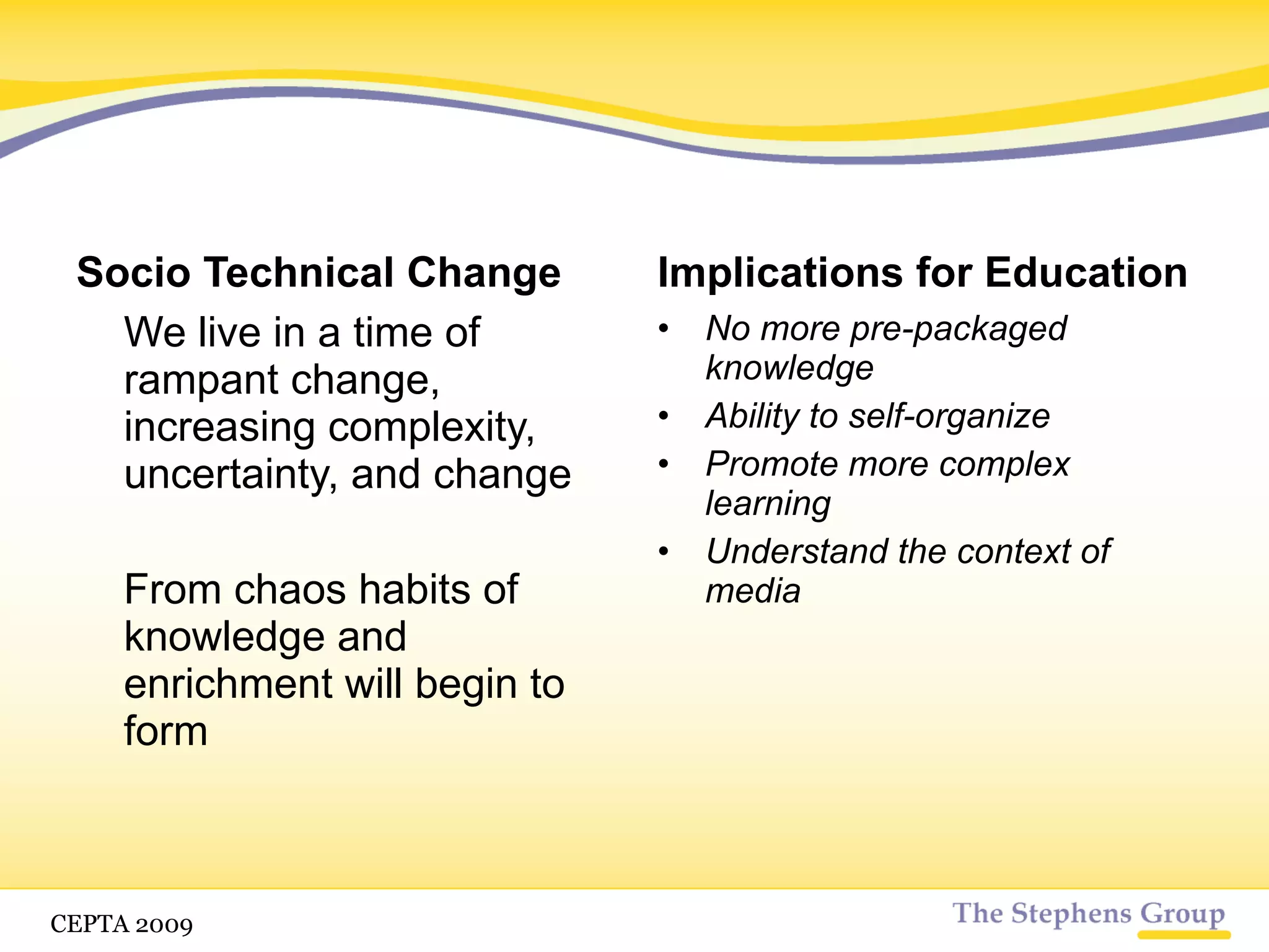 Socio Technical Change We live in a time of rampant change, increasing complexity, uncertainty, and change From chaos habits of knowledge and enrichment will begin to form Implications for Education No more pre-packaged knowledge Ability to self-organize Promote more complex learning CETPA 2009 