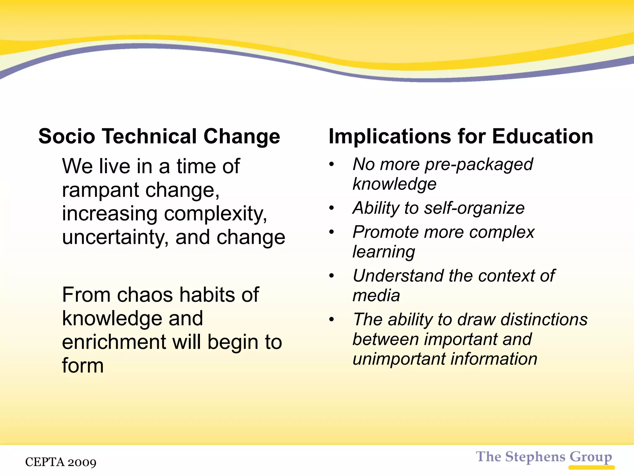 Socio Technical Change We live in a time of rampant change, increasing complexity, uncertainty, and change From chaos habits of knowledge and enrichment will begin to form Implications for Education No more pre-packaged knowledge Ability to self-organize Promote more complex learning Understand the context of media CETPA 2009 