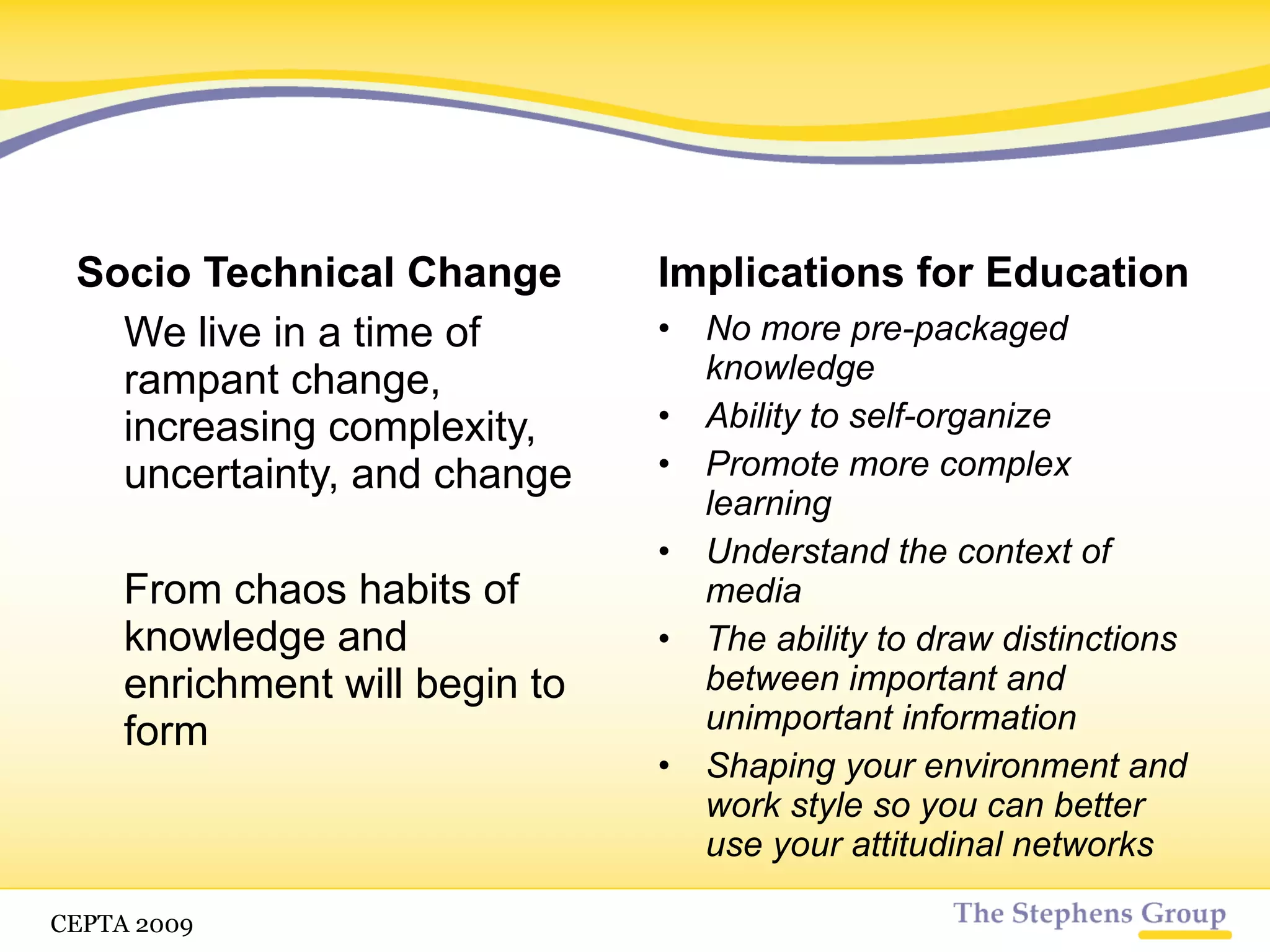 Socio Technical Change We live in a time of rampant change, increasing complexity, uncertainty, and change From chaos habits of knowledge and enrichment will begin to form Implications for Education No more pre-packaged knowledge Ability to self-organize Promote more complex learning Understand the context of media The ability to draw distinctions between important and unimportant information CETPA 2009 