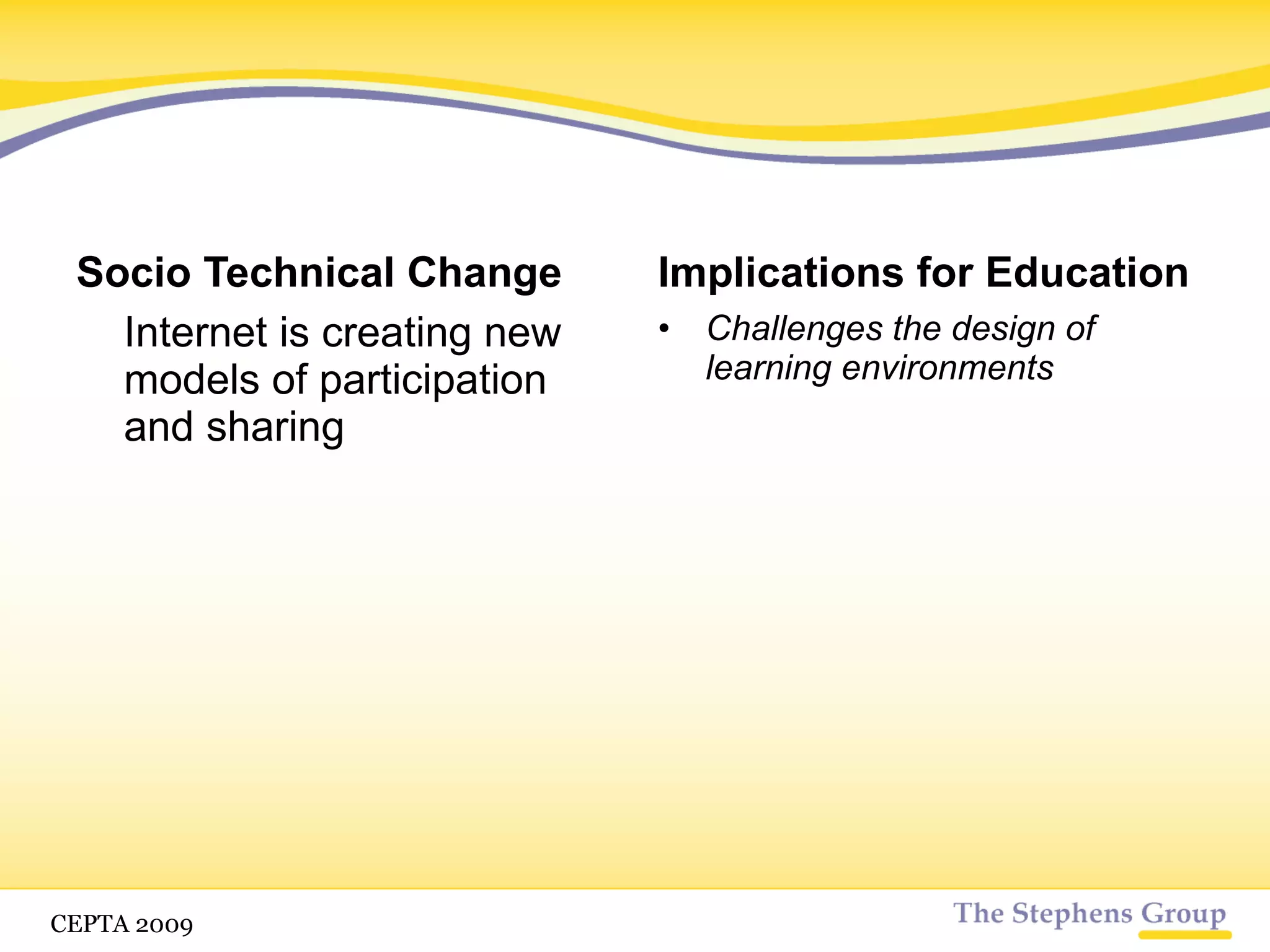 Socio Technical Change We live in a time of rampant change, increasing complexity, uncertainty, and change From chaos habits of knowledge and enrichment will begin to form Implications for Education No more pre-packaged knowledge Ability to self-organize Promote more complex learning Understand the context of media The ability to draw distinctions between important and unimportant information Shaping your environment and work style so you can better use your attitudinal networks CETPA 2009 