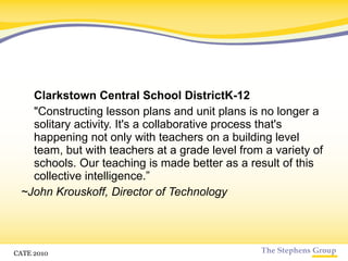 Clarkstown Central School DistrictK-12 "Constructing lesson plans and unit plans is no longer a solitary activity. It's a collaborative process that's happening not only with teachers on a building level team, but with teachers at a grade level from a variety of schools. Our teaching is made better as a result of this collective intelligence.” ~John Krouskoff, Director of Technology CATE 2010 