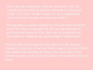 Each day we would plan what we would put onto our
website via devising up another schedule on Microsoft
Excel. This way it made it easier for us to understand
what we have included and what we haven’t.
We planned our whole website on Wix.com and microsoft
word. We copy and pasted the text we had planned on
word into text boxes on Wix, this way we knew that we
had made no mistakes as we proofread if beforehand.
We also planned through filming video’s for the website.
Instead of using lots of text we filmed video’s onto the DSLR,
this helped with planning as things that were said on the
camera we also wrote in text to make it more clearer and vice
versa.

 
