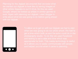 Planning for the digipak we ensured that we knew what
we wanted our digipak to look like by saving images of
other artists digipaks to our H drive, for this we used
Google, where we looked up artists in similar genres to
ours. Again with planning our digipak I used blogger to
write about what we was going to do before going ahead
with our digipak.

To allow us to get on with our digipak we had to plan
when we was going to do our photo shoot. We had to
get a time which both us and the actor could do in the
photography studio. To do this we used Facebook
and texting to set a date and time which was
appropriate for both. This media technology is useful
as it allows you to easily communicate with people
and helped us a lot when it came to planning.

 