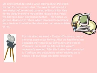 Me and Rachel devised a video talking about the idea's
we had for our music video. This was filmed around a
few weeks before we had came up with our initial idea
for the video therefore most of the idea's in this video
will not have been progressed further.  This helped us
get our idea's out to others which also lead to feedback
from them as to whether the idea's we had were suitable
or not.
For this video we used a Canon HD camera, one of
the ones used in our filming. After we had filmed we
uploaded the video to our computers and went to
Premiere Pro to edit the bits out that weren't
necessarily needed. After this it was then converted
to YouTube and put publicly which enabled us to
embed it to our blogs and other resources.

 