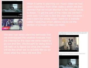 When it came to planning our music video we had
taken inspiration from other video’s which we then
planned that we would attempt to film similar shots
to these. To get the part of the video we wanted I
went onto YouTube to find the clips then because I
didn’t want the whole video I went on a website
called TubeChop which allows you to cut the
section of a music video you want.

We also had taken planning seriously that
we downloaded the weather forecast from
the internet for the days we were meant to
go out and film. We thought by doing this it
will help us to figure out what the weather
will be like when we do actually film so we
know what the video will look like.

 