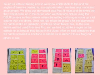 To aid us with our filming and so we knew which shots to film and the
angles of them we devised up a storyboard which we then later made into
an anamatic. We drew our storyboard onto Post-It notes and the times that
they would come up in the music video we then took picture using the
DSLR camera as this camera makes the writing and images come up a lot
clearer than the others. Once we had taken the photo’s for the storyboard
we had to make an anamatic, which we did on MoviePlus, as this was
before we had used Premiere Pro, and we had to put the images on the
screen for as long as they lasted in the video. After we had completed that
we had to upload it to YouTube to enable us to embed it to our blogs for
others to see.

 