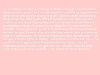 For our website we used wix.com, we found this was a very popular website
maker as well as easy. It took us a few attempts to pick the right template and
format for our artist as we had to try and get it to be as similar as possible to
the genre we was working with. Wix is a free site you can make your own
websites on, this is one of many sites which is free therefore this is the one
we decided to choose. Wix allows you to choose from a range of different
templates and backgrounds, we had to try and choose the one which related
well with our artist. As most other artists websites were in black and white we
thought to continue with this theme and make ours black and white also. This
narrowed it down a lot for us, making it easier for us to choose a template. We
used Wix.com to get across all information about our artist, including
information about the video. We also used it for personal use of the artist
which let the audience view pictures of the artist and read all about her.

 