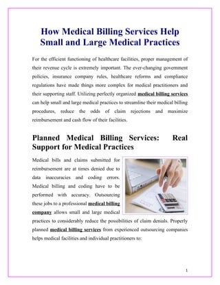 How Medical Billing Services Help
    Small and Large Medical Practices
For the efficient functioning of healthcare facilities, proper management of
their revenue cycle is extremely important. The ever-changing government
policies, insurance company rules, healthcare reforms and compliance
regulations have made things more complex for medical practitioners and
their supporting staff. Utilizing perfectly organized medical billing services
can help small and large medical practices to streamline their medical billing
procedures,   reduce    the    odds    of   claim   rejections   and   maximize
reimbursement and cash flow of their facilities.


Planned Medical Billing Services:                                       Real
Support for Medical Practices
Medical bills and claims submitted for
reimbursement are at times denied due to
data   inaccuracies    and    coding   errors.
Medical billing and coding have to be
performed with accuracy. Outsourcing
these jobs to a professional medical billing
company allows small and large medical
practices to considerably reduce the possibilities of claim denials. Properly
planned medical billing services from experienced outsourcing companies
helps medical facilities and individual practitioners to:




                                                                              1
 