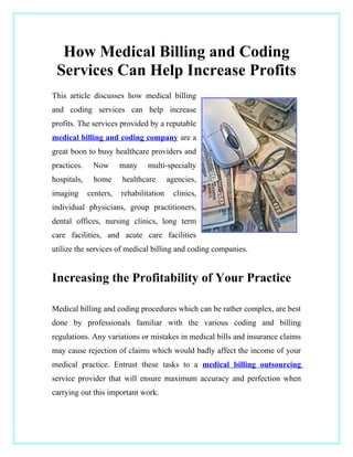 How Medical Billing and Coding
 Services Can Help Increase Profits
This article discusses how medical billing
and coding services can help increase
profits. The services provided by a reputable
medical billing and coding company are a
great boon to busy healthcare providers and
practices.    Now       many    multi-specialty
hospitals,    home      healthcare       agencies,
imaging      centers,   rehabilitation     clinics,
individual physicians, group practitioners,
dental offices, nursing clinics, long term
care facilities, and acute care facilities
utilize the services of medical billing and coding companies.


Increasing the Profitability of Your Practice

Medical billing and coding procedures which can be rather complex, are best
done by professionals familiar with the various coding and billing
regulations. Any variations or mistakes in medical bills and insurance claims
may cause rejection of claims which would badly affect the income of your
medical practice. Entrust these tasks to a medical billing outsourcing
service provider that will ensure maximum accuracy and perfection when
carrying out this important work.
 