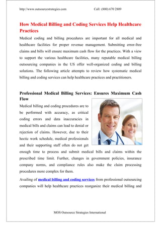 http://www.outsourcestrategies.com                   Call: (800) 670 2809



How Medical Billing and Coding Services Help Healthcare
Practices
Medical coding and billing procedures are important for all medical and
healthcare facilities for proper revenue management. Submitting error-free
claims and bills will ensure maximum cash flow for the practices. With a view
to support the various healthcare facilities, many reputable medical billing
outsourcing companies in the US offer well-organized coding and billing
solutions. The following article attempts to review how systematic medical
billing and coding services can help healthcare practices and practitioners.



Professional Medical Billing Services: Ensures Maximum Cash
Flow
Medical billing and coding procedures are to
be performed with accuracy, as critical
coding errors and data inaccuracies in
medical bills and claims can lead to denial or
rejection of claims. However, due to their
hectic work schedule, medical professionals
and their supporting staff often do not get
enough time to process and submit medical bills and claims within the
prescribed time limit. Further, changes in government policies, insurance
company norms, and compliance rules also make the claim processing
procedures more complex for them.

Availing of medical billing and coding services from professional outsourcing
companies will help healthcare practices reorganize their medical billing and




                        MOS Outsource Strategies International
 