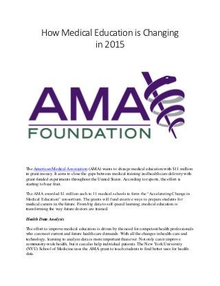 How Medical Education is Changing
in 2015
The American Medical Association (AMA) wants to change medical education with $11 million
in grant money. It aims to close the gaps between medical training and health care delivery with
grant-funded experiments throughout the United States. According to reports, the effort is
starting to bear fruit.
The AMA awarded $1 million each to 11 medical schools to form the “Accelerating Change in
Medical Education” consortium. The grants will fund creative ways to prepare students for
medical careers in the future. From big data to self-paced learning, medical education is
transforming the way future doctors are trained.
Health Data Analysis
The effort to improve medical education is driven by the need for competent health professionals
who can meet current and future health care demands. With all the changes in health care and
technology, learning to analyze data is more important than ever. Not only can it improve
community-wide health, but it can also help individual patients. The New York University
(NYU) School of Medicine uses the AMA grant to teach students to find better uses for health
data.
 