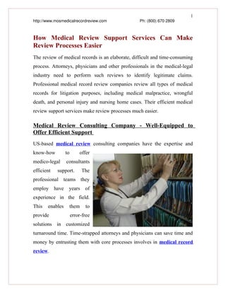 1
http://www.mosmedicalrecordreview.com                  Ph: (800) 670 2809



How Medical Review Support Services Can Make
Review Processes Easier
The review of medical records is an elaborate, difficult and time-consuming
process. Attorneys, physicians and other professionals in the medical-legal
industry need to perform such reviews to identify legitimate claims.
Professional medical record review companies review all types of medical
records for litigation purposes, including medical malpractice, wrongful
death, and personal injury and nursing home cases. Their efficient medical
review support services make review processes much easier.

Medical Review Consulting Company - Well-Equipped to
Offer Efficient Support
US-based medical review consulting companies have the expertise and
know-how           to       offer
medico-legal       consultants
efficient     support.       The
professional teams they
employ      have    years      of
experience in the field.
This    enables     them       to
provide                 error-free
solutions in customized
turnaround time. Time-strapped attorneys and physicians can save time and
money by entrusting them with core processes involves in medical record
review.
 