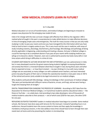 HOW MEDICAL STUDENTS LEARN IN FUTURE?
Dr.T.V.Rao MD
Medical education is in an era of transformation, and medical Colleges are beginning to innovate to
prepare new physicians for the emerging new model of care.
India in for change with the new curricular changes with effective from 2019 as the regulator ( MCI )
realized what all taught in the past is nonproductive to make skilled doctors to make effective decisions
in time of managing simple cases and emergencies, The truth for many courses is that you are only really
studying in order to pass your exams and once you have managed this the information which you have
tried so hard to learn is largely useless to you. This is very much not the case in medicine, with areas of
study including anatomy, physiology, biochemistry, pharmacology, Microbiology and pathology all being
directly applicable in diagnosing, understanding and treating a disease, 2nd year in Medical colleges is
crucial for learning to be a competent doctors if you pass all your exams while studying medicine you
will go on to become a doctor. However, even one is authorized to practice but lacks many skills in real
time actions which bring in difficulties in a time of crisis.
STUDENTS SKIP DIDACTIC LECTURE OR DO NOT PAY ANY ATTENTION It just not a phenomenon in India
but in many developed countries the great reasons being students highlight increasing dissatisfaction
and anxiety that there’s a mismatch between what they’re taught in class during those years and what
they’re expected to know — or how they’re tested — my own thinking it is true with many medical
colleges we are associated, as many colleges run with outdated senior teachers, and least interested
juniors too play the game of their own or imitate the unproductive teachers ( many peer view at >40 %
of the retired and seniors )only suitable to be legal instrument to run medical colleges,
Why students confused with Microbiology - taking microbiology in their second year of medical colleges
“We were just bombarded with different names of bacteria, viruses, and fungi, and we were having a
tough time keeping them all straight,”
DIGITAL TRANSFORMATION CHANGING THE PROCESS OF LEARNING - According to 2017 data from the
Association for American Medical Colleges, 1 in 4 preclinical students watches educational videos — like
those on YouTube — on a daily basis. And according to two video developers, tens of thousands of
medical students subscribe to their products — one of which costs $250 for two years, the other $370
for one year.
REPLACING OUTDATED TEACHERS? Leaders in medical education have begun to scramble. Some medical
schools, like Harvard, have done away with lectures for the most part. Instead of spending hours in an
auditorium, Harvard students learn the course content at home and then apply the knowledge in
mandatory small group sessions, in the new syllabus many times should have to learn through their own
needs learn at home and to be presenting the matters in microteaching
 