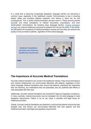 In a world that is becoming increasingly globalized, language barriers are becoming a
common issue, especially in the healthcare industry. Communication is key in ensuring
patient safety and providing effective treatment, and without it, there can be dire
consequences. This is where medical translation services come in. These services provide
accurate and timely translations of medical documents, prescriptions, and even
doctor-patient conversations. By breaking down language barriers, medical translation
services can improve healthcare outcomes for patients from all over the world. In this article,
we will explore the importance of medical translation services and how they can enhance the
quality of care provided to patients, regardless of their native language.
The Importance of Accurate Medical Translations
Accurate medical translations are crucial in the healthcare industry. They ensure that doctors
and medical professionals can communicate effectively with patients, regardless of their
native language. Medical translations also ensure that patients understand the treatments
they are receiving, any medications they are prescribed, and any potential side effects or
risks associated with their care.
Additionally, accurate medical translations are important for legal and regulatory compliance.
In many countries, medical documents must be translated into the local language to meet
regulatory requirements. Failure to do so can result in penalties and legal issues for
healthcare providers.
Overall, accurate medical translations are essential in ensuring that patients receive the best
possible care, that doctors can communicate effectively with their patients, and that
healthcare providers meet legal and regulatory requirements.
 