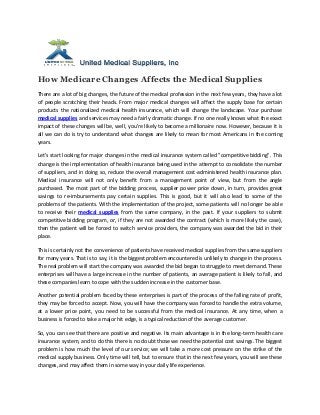 How Medicare Changes Affects the Medical Supplies
There are a lot of big changes, the future of the medical profession in the next few years, they have a lot
of people scratching their heads. From major medical changes will affect the supply base for certain
products the nationalized medical health insurance, which will change the landscape. Your purchase
medical supplies and services may need a fairly dramatic change. If no one really knows what the exact
impact of these changes will be, well, you're likely to become a millionaire now. However, because it is
all we can do is try to understand what changes are likely to mean for most Americans in the coming
years.

Let's start looking for major changes in the medical insurance system called "competitive bidding". This
change is the implementation of health insurance being used in the attempt to consolidate the number
of suppliers, and in doing so, reduce the overall management cost-administered health insurance plan.
Medical insurance will not only benefit from a management point of view, but from the angle
purchased. The most part of the bidding process, supplier power price down, in turn, provides great
savings to re-imbursements pay certain supplies. This is good, but it will also lead to some of the
problems of the patients. With the implementation of the project, some patients will no longer be able
to receive their medical supplies from the same company, in the past. If your suppliers to submit
competitive bidding program, or, if they are not awarded the contract (which is more likely the case),
then the patient will be forced to switch service providers, the company was awarded the bid in their
place.

This is certainly not the convenience of patients have received medical supplies from the same suppliers
for many years. That is to say, it is the biggest problem encountered is unlikely to change in the process.
The real problem will start the company was awarded the bid began to struggle to meet demand. These
enterprises will have a large increase in the number of patients, an average patient is likely to fall, and
these companies learn to cope with the sudden increase in the customer base.

Another potential problem faced by these enterprises is part of the process of the falling rate of profit,
they may be forced to accept. Now, you will have the company was forced to handle the extra volume,
at a lower price point, you need to be successful from the medical insurance. At any time, when a
business is forced to take a major hit edge, is a typical reduction of the average customer.

So, you can see that there are positive and negative. Its main advantage is in the long-term health care
insurance system, and to do this there is no doubt those we need the potential cost savings. The biggest
problem is how much the level of our service; we will take a more cost pressure on the strike of the
medical supply business. Only time will tell, but to ensure that in the next few years, you will see these
changes, and may affect them in some way in your daily life experience.
 