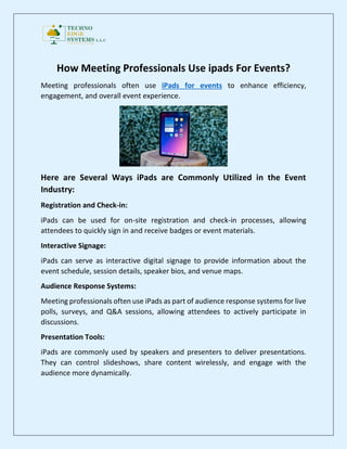 How Meeting Professionals Use ipads For Events?
Meeting professionals often use iPads for events to enhance efficiency,
engagement, and overall event experience.
Here are Several Ways iPads are Commonly Utilized in the Event
Industry:
Registration and Check-in:
iPads can be used for on-site registration and check-in processes, allowing
attendees to quickly sign in and receive badges or event materials.
Interactive Signage:
iPads can serve as interactive digital signage to provide information about the
event schedule, session details, speaker bios, and venue maps.
Audience Response Systems:
Meeting professionals often use iPads as part of audience response systems for live
polls, surveys, and Q&A sessions, allowing attendees to actively participate in
discussions.
Presentation Tools:
iPads are commonly used by speakers and presenters to deliver presentations.
They can control slideshows, share content wirelessly, and engage with the
audience more dynamically.
 