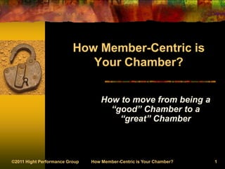 ©2011 Hight Performance Group How Member-Centric is Your Chamber? 1
How Member-Centric is
Your Chamber?
How to move from being a
“good” Chamber to a
“great” Chamber
 