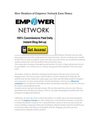 How Members of Empower Network Earn Money




                                                               The Empower Network is just one of the
many organizations that claim to help people earn money from home. Anyone can sign up to be a member
for free. However, there are products, systems and video series to buy before you can smell the possible big
monthly earnings. Here’s how the members of this network earn money.
The common start of members is through the email newsletter. It is free of charge and one just has to give
his email address. You will then receive a welcome message and a brief explanation of how the system
works.


The member will then be offered lots of products but the Empower Network seems to focus on the
blogging system. The system includes a ready WordPress site that’s already hosted. With ready, the
network means that they already have capture pages, sales videos and other things needed by a blogger to
earn commissions. It can be customized later. Note that the Empower Network gives 100 percent
commission for every sale that will be made by others with the help of your blog. It is just one of the ways
the members earn through the network.
A member can also sign up for the audio training. There are three audio files sent every week. They are
downloaded and can be played in computers, iPod, etc. The audio training helps the members learn more
techniques on blogging and marketing.


Additionally, the audio files can be resold by the members. It is another way to earn money through the
network. The Empower Network also offers a DVD series. It was filmed by the founders in Costa Rica
even before the network was put up. The 11-hour DVD series is perfect to those who want to know the
secrets to building a marketing machine and viral blogging. What the members learn from the DVD series
can be used to improve their blog set up through the network’s blogging system and to get more
commissions by selling the network’s products.
 